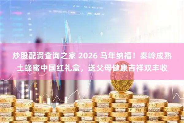 炒股配资查询之家 2026 马年纳福！秦岭成熟土蜂蜜中国红礼盒，送父母健康吉祥双丰收