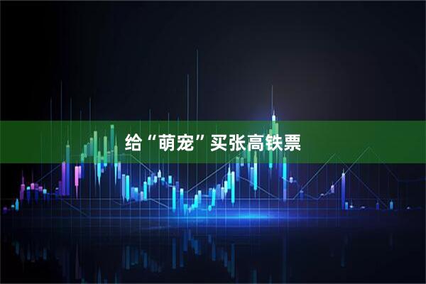 给“萌宠”买张高铁票