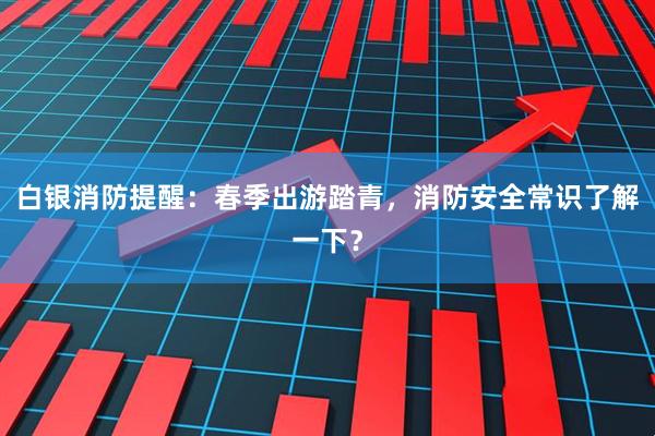 白银消防提醒：春季出游踏青，消防安全常识了解一下？