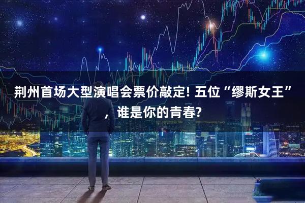 荆州首场大型演唱会票价敲定! 五位“缪斯女王”，谁是你的青春?