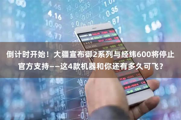 倒计时开始！大疆宣布御2系列与经纬600将停止官方支持——这4款机器和你还有多久可飞？