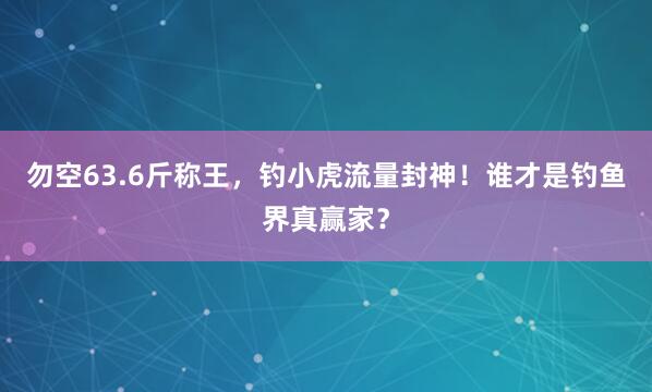 勿空63.6斤称王，钓小虎流量封神！谁才是钓鱼界真赢家？
