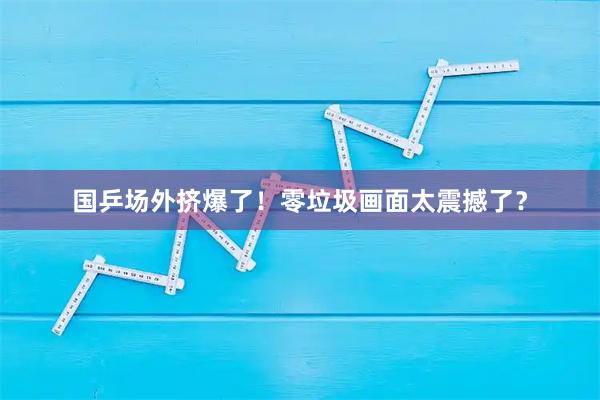 国乒场外挤爆了！零垃圾画面太震撼了？