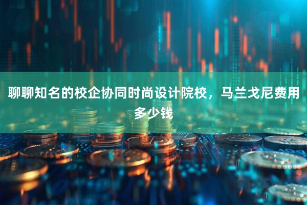 聊聊知名的校企协同时尚设计院校，马兰戈尼费用多少钱