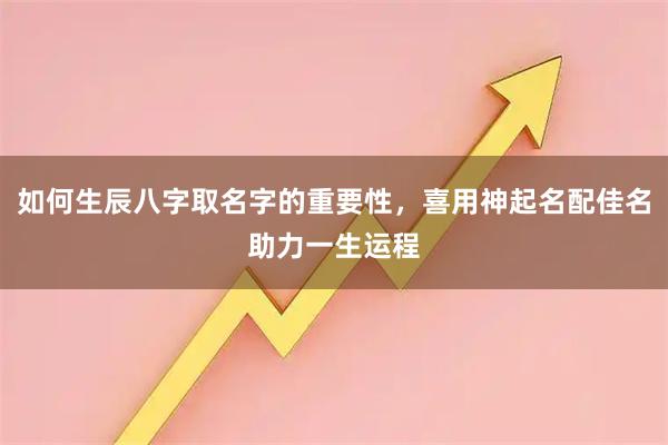 如何生辰八字取名字的重要性，喜用神起名配佳名助力一生运程