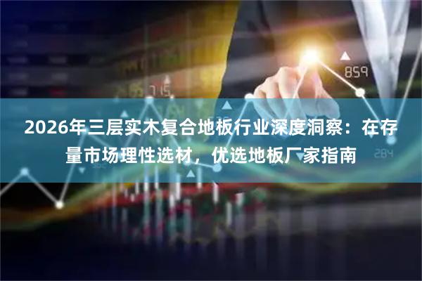 2026年三层实木复合地板行业深度洞察：在存量市场理性选材，优选地板厂家指南