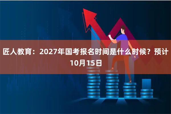 匠人教育：2027年国考报名时间是什么时候？预计10月15日