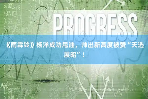 《雨霖铃》杨洋成功甩油，帅出新高度被赞“天选展昭”！
