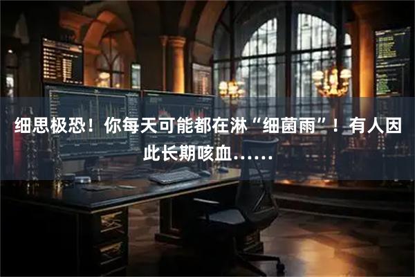 细思极恐！你每天可能都在淋“细菌雨”！有人因此长期咳血……