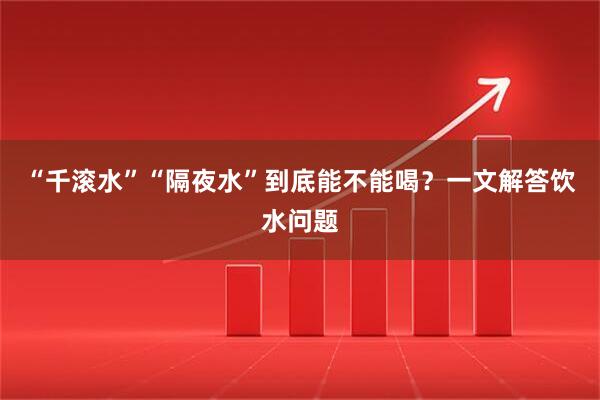 “千滚水”“隔夜水”到底能不能喝？一文解答饮水问题