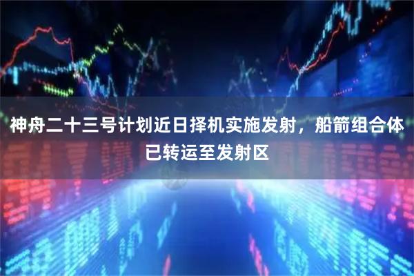 神舟二十三号计划近日择机实施发射，船箭组合体已转运至发射区
