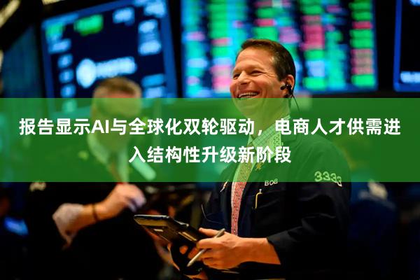 报告显示AI与全球化双轮驱动,电商人才供需进入结构性升级新阶段