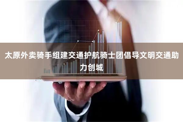 太原外卖骑手组建交通护航骑士团倡导文明交通助力创城