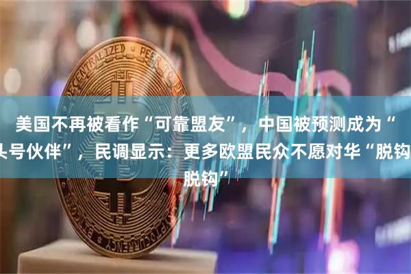 美国不再被看作“可靠盟友”，中国被预测成为“头号伙伴”，民调显示：更多欧盟民众不愿对华“脱钩”