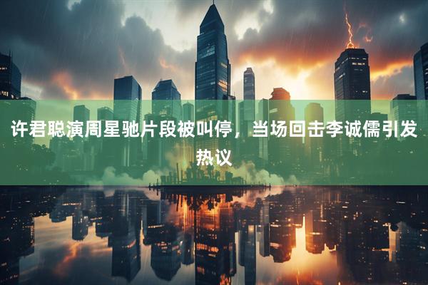 许君聪演周星驰片段被叫停,当场回击李诚儒引发热议
