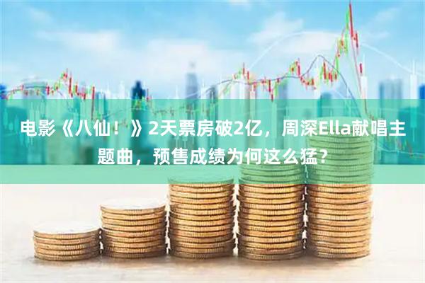 电影《八仙!》2天票房破2亿,周深Ella献唱主题曲,预售成绩为何这么猛?